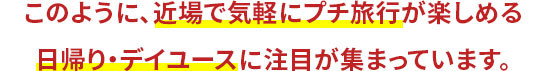 このように、近場で気軽にプチ旅行が楽しめる 日帰り・デイユースに注目が集まっています。